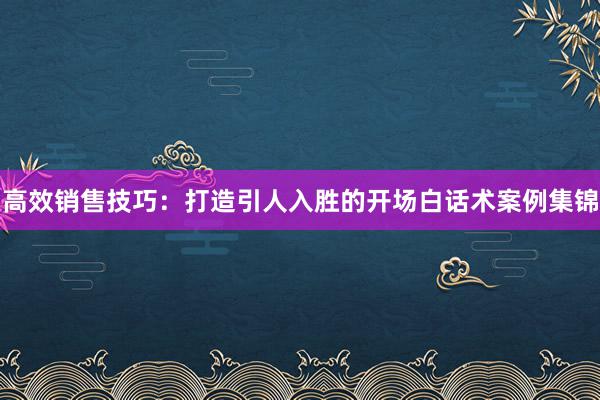 高效销售技巧：打造引人入胜的开场白话术案例集锦